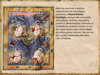 Além de continuar a política
expansionista do pai, Magno
promoveu o Renascimento
Carolíngio, uma grande renovação
educacional, artística, monetária,
jurídica e administrativa. Estimulou a
fundação de escolas e tornou-se um
dos responsáveis pela continuidade
da cultura greco-romana. Morreu em
814, sendo substituído pelo filho,
Luís, o Piedoso.
 