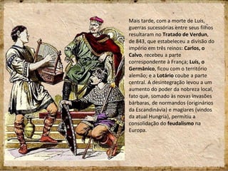 Mais tarde, com a morte de Luís,
guerras sucessórias entre seus filhos
resultaram no Tratado de Verdun,
de 843, que estabeleceu a divisão do
império em três reinos: Carlos, o
Calvo, recebeu a parte
correspondente à França; Luís, o
Germânico, ficou com o território
alemão; e a Lotário coube a parte
central. A desintegração levou a um
aumento do poder da nobreza local,
fato que, somado às novas invasões
bárbaras, de normandos (originários
da Escandinávia) e magiares (vindos
da atual Hungria), permitiu a
consolidação do feudalismo na
Europa.
 