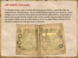 Islã: uma fé, uma nação
A civilização árabe surgiu no século VII, na península Arábica, a partir de tribos de
origem semita. Anteriormente, elas já compartilhavam algumas características, como
a língua, mas foi somente nessa época que obtiveram união política, conquistada na
esteira da pregação do Islã, religião então recém-nascida. Logo os árabes fundaram
um extenso império que só se desintegraria no fim da Idade Média e deixaria forte
influência cultural nas áreas por onde se estendeu.
 
