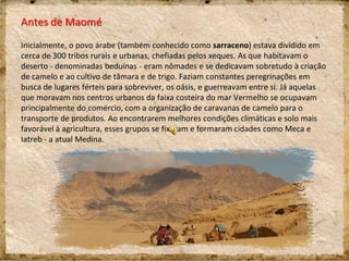 Antes de Maomé
Inicialmente, o povo árabe (também conhecido como sarraceno) estava dividido em
cerca de 300 tribos rurais e urbanas, chefiadas pelos xeques. As que habitavam o
deserto - denominadas beduínas - eram nômades e se dedicavam sobretudo à criação
de camelo e ao cultivo de tâmara e de trigo. Faziam constantes peregrinações em
busca de lugares férteis para sobreviver, os oásis, e guerreavam entre si. Já aquelas
que moravam nos centros urbanos da faixa costeira do mar Vermelho se ocupavam
principalmente do comércio, com a organização de caravanas de camelo para o
transporte de produtos. Ao encontrarem melhores condições climáticas e solo mais
favorável à agricultura, esses grupos se fixaram e formaram cidades como Meca e
Iatreb - a atual Medina.
 