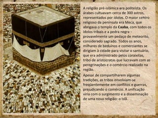 A religião pré-islâmica era politeísta. Os
árabes cultuavam cerca de 300 astros,
representados por ídolos. O maior centro
religioso da península era Meca, que
abrigava o templo da Caaba, com todos os
ídolos tribais e a pedra negra -
provavelmente um pedaço de meteorito,
considerado sagrado. Todos os anos,
milhares de beduínos e comerciantes se
dirigiam à cidade para visitar o santuário,
que era administrado pelos coraixitas,
tribo de aristocratas que lucravam com as
peregrinações e o comércio realizado na
região.
Apesar de compartilharem algumas
tradições, as tribos envolviam-se
freqüentemente em conflitos e guerras,
prejudicando o comércio. A unificação
viria com o surgimento e a disseminação
de uma nova religião: o Islã.
 