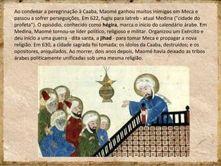 Ao condenar a peregrinação à Caaba, Maomé ganhou muitos inimigos em Meca e
passou a sofrer perseguições. Em 622, fugiu para Iatreb - atual Medina ("cidade do
profeta"). O episódio, conhecido como hégira, marca o início do calendário árabe. Em
Medina, Maomé tornou-se líder político, religioso e militar. Organizou um Exército e
deu início a uma guerra - dita santa, a jihad - para tomar Meca e propagar a nova
religião. Em 630, a cidade sagrada foi tomada; os ídolos da Caaba, destruídos; e os
opositores, aniquilados. Ao morrer, dois anos depois, Maomé havia deixado as tribos
árabes politicamente unificadas sob uma mesma religião.
 