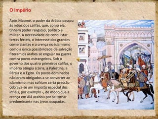 O Império
Após Maomé, o poder da Arábia passou
às mãos dos califas, que, como ele,
tinham poder religioso, político e
militar. A necessidade de conquistar
terras férteis, o interesse dos grandes
comerciantes e a crença no islamismo
como a única possibilidade de salvação
fizeram os árabes se engajar na guerra
contra povos estrangeiros. Sob o
governo dos quatro primeiros califas, o
império atingiu a Síria, a Palestina, a
Pérsia e o Egito. Os povos dominados
não eram obrigados a se converter ao
islamismo, mas sofriam certa pressão -
cobrava-se um imposto especial dos
infiéis, por exemplo -, de modo que a
crença em Alá acabou por se tornar
predominante nas áreas ocupadas.
 