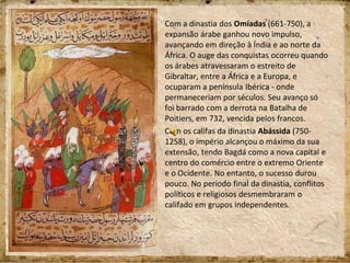 Com a dinastia dos Omíadas (661-750), a
expansão árabe ganhou novo impulso,
avançando em direção à Índia e ao norte da
África. O auge das conquistas ocorreu quando
os árabes atravessaram o estreito de
Gibraltar, entre a África e a Europa, e
ocuparam a península Ibérica - onde
permaneceriam por séculos. Seu avanço só
foi barrado com a derrota na Batalha de
Poitiers, em 732, vencida pelos francos.
Com os califas da dinastia Abássida (750-
1258), o império alcançou o máximo da sua
extensão, tendo Bagdá como a nova capital e
centro do comércio entre o extremo Oriente
e o Ocidente. No entanto, o sucesso durou
pouco. No período final da dinastia, conflitos
políticos e religiosos desmembraram o
califado em grupos independentes.
 