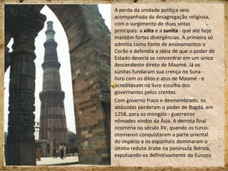 A perda da unidade política veio
acompanhada da desagregação religiosa,
com o surgimento de duas seitas
principais: a xiita e a sunita - que até hoje
mantêm fortes divergências. A primeira só
admitia como fonte de ensinamentos o
Corão e defendia a idéia de que o poder do
Estado deveria se concentrar em um único
descendente direto de Maomé. Já os
sunitas fundaram sua crença no Suna -
livro com os ditos e atos de Maomé - e
acreditavam na livre escolha dos
governantes pelos crentes.
Com governo fraco e desmembrado, os
abássidas perderam o poder de Bagdá, em
1258, para os mongóis - guerreiros
nômades vindos da Ásia. A derrota final
ocorreria no século XV, quando os turco-
otomanos conquistaram a parte oriental
do império e os espanhóis dominaram o
último reduto árabe na península Ibérica,
expulsando-os definitivamente da Europa.
 