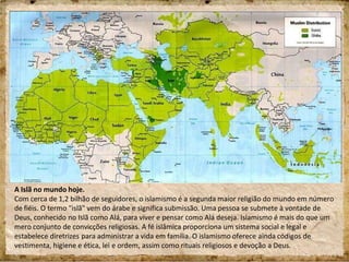 A Islã no mundo hoje.
Com cerca de 1,2 bilhão de seguidores, o islamismo é a segunda maior religião do mundo em número
de fiéis. O termo "islã" vem do árabe e significa submissão. Uma pessoa se submete à vontade de
Deus, conhecido no Islã como Alá, para viver e pensar como Alá deseja. Islamismo é mais do que um
mero conjunto de convicções religiosas. A fé islâmica proporciona um sistema social e legal e
estabelece diretrizes para administrar a vida em família. O islamismo oferece ainda códigos de
vestimenta, higiene e ética, lei e ordem, assim como rituais religiosos e devoção a Deus.
 