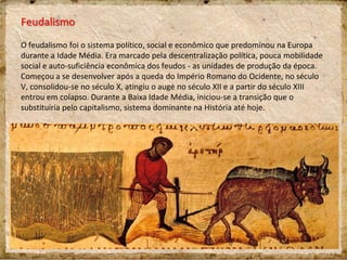 Feudalismo
O feudalismo foi o sistema político, social e econômico que predominou na Europa
durante a Idade Média. Era marcado pela descentralização política, pouca mobilidade
social e auto-suficiência econômica dos feudos - as unidades de produção da época.
Começou a se desenvolver após a queda do Império Romano do Ocidente, no século
V, consolidou-se no século X, atingiu o auge no século XII e a partir do século XIII
entrou em colapso. Durante a Baixa Idade Média, iniciou-se a transição que o
substituiria pelo capitalismo, sistema dominante na História até hoje.
 