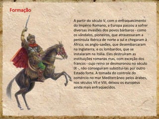 Formação
A partir do século V, com o enfraquecimento
do Império Romano, a Europa passou a sofrer
diversas invasões dos povos bárbaros - como
os vândalos, pioneiros, que atravessaram a
península Ibérica de norte a sul e chegaram à
África; os anglo-saxões, que desembarcaram
na Inglaterra; e os lombardos, que se
instalaram na Itália. Eles destruíram as
instituições romanas mas, com exceção dos
francos - cujo reino se desmoronou no século
IX -, não conseguiram substituí-las por outro
Estado forte. A tomada do controle do
comércio no mar Mediterrâneo pelos árabes,
nos séculos VII e VIII, deixou os europeus
ainda mais enfraquecidos.
 