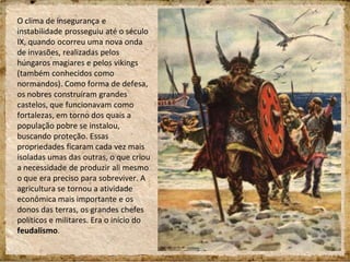 O clima de insegurança e
instabilidade prosseguiu até o século
IX, quando ocorreu uma nova onda
de invasões, realizadas pelos
húngaros magiares e pelos vikings
(também conhecidos como
normandos). Como forma de defesa,
os nobres construíram grandes
castelos, que funcionavam como
fortalezas, em torno dos quais a
população pobre se instalou,
buscando proteção. Essas
propriedades ficaram cada vez mais
isoladas umas das outras, o que criou
a necessidade de produzir ali mesmo
o que era preciso para sobreviver. A
agricultura se tornou a atividade
econômica mais importante e os
donos das terras, os grandes chefes
políticos e militares. Era o início do
feudalismo.
 