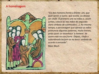 A homenagem
“Eis dois homens frente a frente: um, que
quer servir; o outro. que aceita. ou deseja
ser chefe. O primeiro une na mãos e, assim
juntas, coloca-as nas mãos do segundo:
claro símbolo de submissão (...). Ao mesmo
tempo, o personagem que oferece as mãos
pronuncia algumas palavras, muito breves,
pelas quais se reconhece ‘o homem’ de
quem está na sua freme. Depois, chefe e
subordinado beijam-se na boca: símbolo de
acordo e amizade”.
Marc Bloch
 