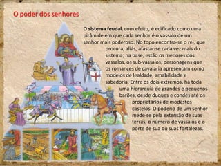 O poder dos senhores
O sistema feudal, com efeito, é edificado como uma
pirâmide em que cada senhor é o vassalo de um
senhor mais poderoso. No topo encontra-se o rei, que
procura, aliás, afastar-se cada vez mais do
sistema; na base, estão os menores dos
vassalos, os sub-vassalos, personagens que
os romances de cavalaria apresentam como
modelos de lealdade, amabilidade e
sabedoria. Entre os dois extremos, há toda
uma hierarquia de grandes e pequenos
barões, desde duques e condes até os
proprietários de modestos
castelos. O poderio de um senhor
mede-se pela extensão de suas
terras, o número de vassalos e o
porte de sua ou suas fortalezas.
 