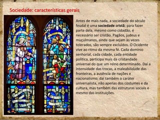 Sociedade: características gerais
Antes de mais nada, a sociedade do século
feudal é uma sociedade cristã; para fazer
parte dela, mesmo como cidadão, é
necessário ser cristão. Pagãos, judeus e
muçulmanos, ainda que sejam às vezes
tolerados, são sempre excluídos. O Ocidente
vive ao ritmo da mesma fé. Cada domínio
senhorial, cada cidade, cada entidade
política, participa mais da cristandade
universal do que um reino determinado. Daí a
intensidade das trocas, a maleabilidade das
fronteiras, a ausência de nações e
nacionalismo; daí também o caráter
universalista, não apenas dos costumes e da
cultura, mas também das estruturas sociais e
mesmo das instituições.
 