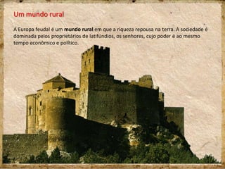 Um mundo rural
A Europa feudal é um mundo rural em que a riqueza repousa na terra. A sociedade é
dominada pelos proprietários de latifúndios, os senhores, cujo poder é ao mesmo
tempo econômico e político.
 