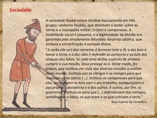 Sociedade
A sociedade feudal estava dividida basicamente em três
grupos: senhores feudais, que detinham o poder sobre as
terras e o monopólio militar; o clero e camponeses. A
mobilidade social é pequena, e a legitimidade da divisão era
garantida pela amplamente difundida doutrina católica, que
atribuía a estratificação à vontade divina.
“A razão (de ser) dos carneiros é fornecer leite e lã; a dos bois é
lavrar a terra; e a dos cães é defender os carneiros e os bois dos
ataques dos lobos. Se cada uma destas espécies de animais
cumprir a sua missão, Deus protegê-la-á. Deste modo, fez
ordens, que instituiu em vista das diversas missões a realizar
neste mundo. Instituiu uns os clérigos e os monges para que
rezassem pelos outros (...). Instituiu os camponeses para que
eles, como fazem os bois com o seu trabalho, assegurassem a
sua própria subsistência e a dos outros. A outros, por fim, os
guerreiros, instituiu-os para que (...) defendessem dos inimigos,
semelhantes a lobos, os que oram e os que cultivam a terra.”
Bispo Eadmer de Canterbury.
 
