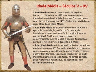 Idade Média – Séculos V – XV
A Idade Média começou com a queda do Império
Romano do Ocidente, em 476, e se encerrou com a
tomada da capital do Império Bizantino, Constantinopla,
pelos turco-otomanos, em 1453. Costuma ser dividida em
duas: Alta e Baixa Idade Média.
A Alta Idade Média estendeu-se do século V ao X. Foi a
época de consolidação, na Europa Ocidental, do
feudalismo, sistema socioeconômico predominante na
era medieval. No Oriente, porém, em vez da
descentralização política feudal, o período foi marcado
por dois fortes impérios: o Bizantino e o Árabe.
A Baixa Idade Média vai do século XI até o fim do período
medieval, no século XV. É quando o feudalismo chegou ao
auge e entrou em decadência. Lentamente, ele começou
a sofrer transformações que só se concluiriam na Idade
Moderna, quando seria substituído, no campo político,
pelas monarquias nacionais, e, no econômico, pelo
sistema mercantilista.
 