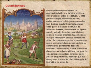 Os camponeses
Os camponeses que usufruem de
concessões dividem-se juridicamente em
dois grupos: os vilões e os servos. O vilão
goza de completa liberdade pessoal;
embora dependa politicamente do senhor,
tem direito a circular livremente, morar
onde quiser e às vezes até mudar de
senhorio. O servo, ao contrário, está preso
ao solo, privado de certas capacidades e
sujeito a maiores encargos. Paga impostos
mais pesados que os devidos pelo simples
vilão; não pode testemunhar num processo
contra um homem livre, entrar no clero ou
beneficiar-se plenamente dos bens
comunais. Sua condição, porém, é diferente
da dos escravos da Antigüidade; ele goza de
uma certa personalidade jurídica e pode
possuir um patrimônio; o senhor, que lhe
deve justiça e proteção, não pode espancá-
lo, matá-lo ou vendê-lo.
 