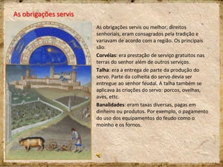 As obrigações servis ou melhor, direitos
senhoriais, eram consagrados pela tradição e
variavam de acordo com a região. Os principais
são:
Corvéias: era prestação de serviço gratuitos nas
terras do senhor além de outros serviços.
Talha: era a entrega de parte da produção do
servo. Parte da colheita do servo devia ser
entregue ao senhor feudal. A talha também se
aplicava às criações do servo: porcos, ovelhas,
aves, ettc.
Banalidades: eram taxas diversas, pagas em
dinheiro ou produtos. Por exemplo, o pagamento
do uso dos equipamentos do feudo como o
moinho e os fornos.
As obrigações servis
 