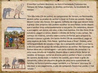 O escritor Luchaire descreve, no livro A Sociedade Francesa nos
Tempos de Felipe Augusto, os direitos senhoriais, na localidade de
Verson:
“Em São João (24 de junho), os camponeses de Verson, na Normandia,
devem ceifar os prados do senhor e levar os frutos ao castelo. Depois,
devem cuidar dos fossos. Em agosto, colheita do trigo que devem levar
à granja. Eles próprios não podem recolher os seus feixes senão depois
que o senhor tirou antecipadamente a sua parte. Em setembro, devem
a porcagem; um porco, em oito, e dos mais bonitos. Em São Diniz (9 de
outubro), pagam o censo, depois o direito de fechar o seu campo. No
começo do inverno, corvéia sobre a terra senhorial, para prepará-la,
semear e passar a grade. Em Santo André (30 de novembro), paga-se
uma espécie de bolo. Pelo Natal, ‘galinhas boas e finas’. Depois, uma
certa quantidade de cevada e trigo. Se o camponês vender a sua terra,
a décima parte do preço da venda pertence ao senhor. No Domingo de
Ramos deve ele a carneiragem – um certo número de carneiros – e
uma nova corvéia de trabalho. Depois deve ir para a forja, ferrar os
cavalos; ao bosque, cortar as árvores para o senhor e fazer a corvéia
do carreto. Ainda mais: o moleiro do castelo, para moer o grão do
camponês, cobra um alqueire de grão de uma certa quantidade de
farinha; no forno é preciso pagar também, e o ‘forneiro’ jura que, se
não tiver o seu pagamento, o pão do camponês ficará mal cozido e mal
‘virado’.”
 