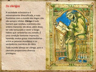 Os clérigos
A sociedade eclesiástica é
extremamente diversificada, e suas
fronteiras com o mundo dos leigos não
são sempre nítidas. Clérigo é todo
homem que recebeu a primeira das
ordens menores; ele deve, além disso,
ter sido tonsurado e vestir o longo
hábito que caracteriza seu estado. É
uma condição bastante imprecisa,
havendo muitos graus intermediários
entre as pessoas mundanas e os
verdadeiros membros do clero.
Todo mundo almeja ser clérigo, pois o
clericato proporciona diversos
privilégios.
 