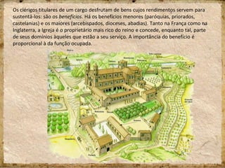 Os clérigos titulares de um cargo desfrutam de bens cujos rendimentos servem para
sustentá-los: são os benefícios. Há os benefícios menores (paróquias, priorados,
castelanias) e os maiores (arcebispados, dioceses, abadias). Tanto na França como na
Inglaterra, a Igreja é o proprietário mais rico do reino e concede, enquanto tal, parte
de seus domínios àqueles que estão a seu serviço. A importância do benefício é
proporcional à da função ocupada.
 