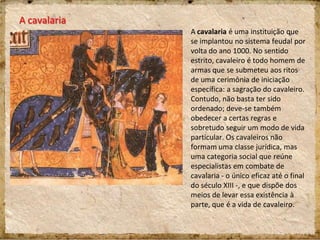 A cavalaria
A cavalaria é uma instituição que
se implantou no sistema feudal por
volta do ano 1000. No sentido
estrito, cavaleiro é todo homem de
armas que se submeteu aos ritos
de uma cerimônia de iniciação
específica: a sagração do cavaleiro.
Contudo, não basta ter sido
ordenado; deve-se também
obedecer a certas regras e
sobretudo seguir um modo de vida
particular. Os cavaleiros não
formam uma classe jurídica, mas
uma categoria social que reúne
especialistas em combate de
cavalaria - o único eficaz até o final
do século XIII -, e que dispõe dos
meios de levar essa existência à
parte, que é a vida de cavaleiro.
 