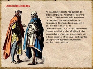 O povo das cidades
As cidades geralmente não passam de
aldeias ampliadas. No entanto, a partir do
século XI verifica-se em todo o Ocidente
um inegável crescimento urbano, em
decorrência da retomada do comércio e
das atividades de troca, do
desenvolvimento do artesanato e de certas
formas de indústria, da multiplicação das
associações profissionais e municipais. As
cidades passam a atrair novos contingentes
de população, adquirem importância,
ampliam suas muralhas.
 
