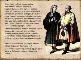 De um lado, nobres, comerciantes
afortunados, mestres artesãos e
“capitalistas”, que têm o poder político,
criam e cobram impostos, possuem casas e
terrenos de que retêm o aluguel. Do outro, a
gente comum, pequenos artesãos, operários,
biscateiros, aprendizes e miseráveis de todo
tipo, que, como as tecelãs libertas por Yvain
no romance Chevalier au lion, não podem
senão lamentar a própria sorte:
“Haveremos sempre de tecer panos de seda e
jamais estaremos mais bem vestidas.
Seremos sempre pobres e nuas; teremos
sempre fome e sede. Jamais ganharemos o
suficiente para melhorar nossa alimentação
[...]
Pois quem ganha vinte soldos por semana
não consegue sair da miséria [...]
E, enquanto vivemos na penúria, aquele para
quem trabalhamos enriquece às nossas
custas...“.
 