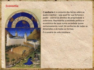 Economia
O senhorio é o conjunto das terras sobre as
quais o senhor - seja qual for sua fortuna e
poder - exerce os direitos de propriedade e
soberania. Representa a entidade política e
econômica de base numa sociedade quase
exclusivamente rural. Há senhorios de todas as
dimensões e de todas as formas.
É o cenário da vida cotidiana.
 