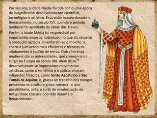 Por séculos, a Idade Média foi tida como uma época
de insignificante desenvolvimento científico,
tecnológico e artístico. Essa visão nasceu durante o
Renascimento, no século XVI, quando o período
medieval foi apelidado de Idade das Trevas.
Porém, a Idade Média foi responsável por
importantes avanços, sobretudo no que diz respeito
à produção agrícola: inventaram-se o moinho, a
charrua (um arado mais eficiente) e técnicas de
adubamento e rodízio de terras. Outra herança
medieval são as universidades, que começaram a
surgir na Europa no século XIII. Além disso,
desenvolveram-se importantes movimentos
artísticos, como o românico e o gótico; viveram
influentes filósofos, como Santo Agostinho e São
Tomás de Aquino; e, graças ao trabalho dos monges,
preservou-se a cultura greco-romana - o que
possibilitaria, aliás, o surto de revalorização da
Antiguidade Clássica ocorrido durante o
Renascimento.
 