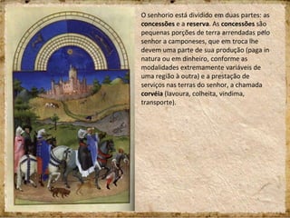 O senhorio está dividido em duas partes: as
concessões e a reserva. As concessões são
pequenas porções de terra arrendadas pelo
senhor a camponeses, que em troca lhe
devem uma parte de sua produção (paga in
natura ou em dinheiro, conforme as
modalidades extremamente variáveis de
uma região à outra) e a prestação de
serviços nas terras do senhor, a chamada
corvéia (lavoura, colheita, vindima,
transporte).
 