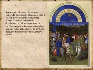 A reserva é o domínio diretamente
explorado pelo senhor. Ela compreende o
castelo e suas dependências, terras
aráveis cultivadas pelos servos
domésticos ou pelos camponeses na
corvéia, pastagens, bosques e rios sobre
os quais todos os habitantes do senhorio
possuem direitos de uso relativamente
amplos.
 