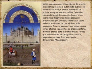Sobre o conjunto das concessões e da reserva,
o senhor representa a autoridade pública: ele
administra a justiça, exerce os direitos de
polícia, assegura a defesa militar. Somado a
esse poder geral de comando, há um poder
econômico decorrente de seu status de
proprietário: por um lado, cobra taxas sobre
todas as atividades de troca (direitos de
passagem, feiras, mercados); por outro, possui
certas oficinas e aparelhos de produção (forja,
moinho, prensa para espremer frutos, forno),
que os habitantes são obrigados a utilizar,
pagando uma taxa. Esse monopólio,
denominado “banalidade”.
 
