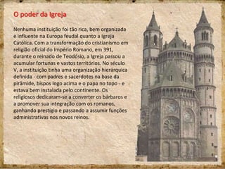 O poder da Igreja
Nenhuma instituição foi tão rica, bem organizada
e influente na Europa feudal quanto a Igreja
Católica. Com a transformação do cristianismo em
religião oficial do Império Romano, em 391,
durante o reinado de Teodósio, a Igreja passou a
acumular fortunas e vastos territórios. No século
V, a instituição tinha uma organização hierárquica
definida - com padres e sacerdotes na base da
pirâmide, bispos logo acima e o papa no topo - e
estava bem instalada pelo continente. Os
religiosos dedicaram-se a converter os bárbaros e
a promover sua integração com os romanos,
ganhando prestígio e passando a assumir funções
administrativas nos novos reinos.
 