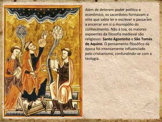 Além de deterem poder político e
econômico, os sacerdotes formavam a
elite que sabia ler e escrever e passaram
a encerrar em si o monopólio do
conhecimento. Não à toa, os maiores
expoentes da filosofia medieval são
religiosos: Santo Agostinho e São Tomás
de Aquino. O pensamento filosófico da
época foi intensamente influenciado
pelo cristianismo, confundindo-se com a
teologia.
 