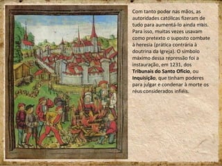 Com tanto poder nas mãos, as
autoridades católicas fizeram de
tudo para aumentá-lo ainda mais.
Para isso, muitas vezes usavam
como pretexto o suposto combate
à heresia (prática contrária à
doutrina da Igreja). O símbolo
máximo dessa repressão foi a
instauração, em 1231, dos
Tribunais do Santo Oficio, ou
Inquisição, que tinham poderes
para julgar e condenar à morte os
réus considerados infiéis.
 