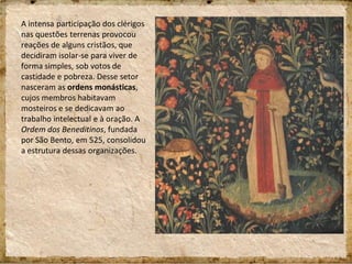 A intensa participação dos clérigos
nas questões terrenas provocou
reações de alguns cristãos, que
decidiram isolar-se para viver de
forma simples, sob votos de
castidade e pobreza. Desse setor
nasceram as ordens monásticas,
cujos membros habitavam
mosteiros e se dedicavam ao
trabalho intelectual e à oração. A
Ordem dos Beneditinos, fundada
por São Bento, em 525, consolidou
a estrutura dessas organizações.
 