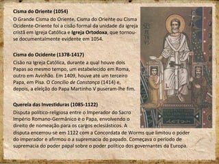 Cisma do Oriente (1054)
O Grande Cisma do Oriente, Cisma do Oriente ou Cisma
Ocidente-Oriente foi a cisão formal da unidade da igreja
cristã em Igreja Católica e Igreja Ortodoxa, que tornou-
se documentalmente evidente em 1054.
Cisma do Ocidente (1378-1417)
Cisão na Igreja Católica, durante a qual houve dois
Papas ao mesmo tempo, um estabelecido em Roma,
outro em Avinhão. Em 1409, houve até um terceiro
Papa, em Pisa. O Concílio de Constança (1414) e,
depois, a eleição do Papa Martinho V puseram-lhe fim.
Querela das Investiduras (1085-1122)
Disputa político-religiosa entre o Imperador do Sacro
Império Romano-Germânico e o Papa, envolvendo o
direito de nomeação para os cargos eclesiásticos. A
disputa encerrou-se em 1122 com a Concordata de Worms que limitou o poder
do imperador e afirmou o a supremacia do papado. Começava o período de
supremacia do poder papal sobre o poder político dos governantes da Europa.
 