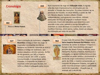 Cronologia
482
650
962527
Nasce o Reino Franco
Num momento de auge da civilização maia, é erguida
uma das mais impressionantes construções por ela
deixada: o Templo das Inscrições. Os maias instalam-se na
península do Yucatán, no atual México, a partir de 700
a.C. Séculos depois, fundam cidades-Estado
independentes, com governos teocráticos. Utilizam
avançadas técnicas de irrigação e realizam trocas
comerciais. Criam um calendário que determina com
precisão o ano solar, adotam a escrita hieroglífica e
inventam as casas decimais e o conceito do valor zero.
Conflitos internos, entre outras razões, levam ao colapso
da civilização por volta do ano 900.
O papa João XII nomeia Otto I imperador do
Sacro Império Romano-Germânico, numa
tentativa de conter os ataques húngaros à
Europa cristã. Seus domínios abrangem
porções das atuais França, Holanda, Suíça,
Alemanha, Áustria e Polônia. Acentua-se a
corrupção, e a Igreja Católica torna-se mais
suscetível ao poder político, promovendo a
venda de cargos eclesiásticos (simonia). A
partir de 1250, o império compreende um
conjunto de pequenos Estados, nos quais o
poder local do príncipe supera a autoridade
central do imperador - situação que se
estende até o século XIX.
Com a coroação de Justiniano, o Império
Bizantino começa a viver seu auge. O
imperador reconquista territórios
bárbaros no Ocidente, estimula as artes e
elabora o Código de Justiniano, que
revisa e atualiza o direito romano. Ao fim
de seu governo, em 565, o império
começa a decair. Em 1204, a capital,
Constantinopla, é conquistada pelos
cruzados, e o restante do império é
repartido entre príncipes feudais. Em
1453, a cidade é subjugada pelos turcos.
 
