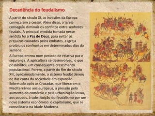 Decadência do feudalismo
A partir do século XI, as invasões da Europa
começaram a cessar. Além disso, a Igreja
conseguiu diminuir os conflitos entre senhores
feudais. A principal medida tomada nesse
sentido foi a Paz de Deus: para evitar os
prejuízos causados pelos embates, a Igreja
proibiu os confrontos em determinados dias da
semana.
A Europa entrou num período de relativa paz e
segurança. A agricultura se desenvolveu, o que
possibilitou um conseqüente crescimento
populacional. Porém, a partir do fim do século
XIII, aproximadamente, o sistema feudal deixou
de dar conta da sociedade em expansão.
Sobretudo após as Cruzadas, que liberaram o
Mediterrâneo aos europeus, a pressão pelo
aumento do comércio e pela urbanização levou,
aos poucos, à substituição do feudalismo por um
novo sistema econômico: o capitalismo, que se
consolidaria na Idade Moderna.
 