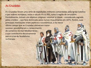 As Cruzadas
A s Cruzadas foram uma série de expedições militares comandadas pela Igreja Católica
e por nobres europeus, entre o século XI e o XIII, rumo à região de Jerusalém.
Formalmente, tinham um objetivo religioso: retomar a cidade - considerada sagrada
pelos cristãos -, que fora dominada pelos turcos muçulmanos em 1071. Porém, suas
principais motivações eram políticas e econômicas, e foi nesse
último campo que as Cruzadas obtiveram maior
sucesso: possibilitaram o renascimento
do comércio no mar Mediterrâneo -
o que contribuiria decisivamente
para a crise do feudalismo
na Europa.
 