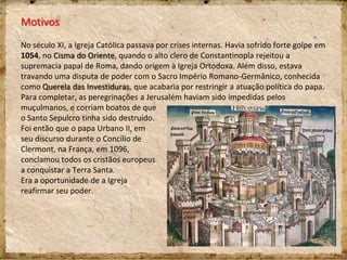 Motivos
No século XI, a Igreja Católica passava por crises internas. Havia sofrido forte golpe em
1054, no Cisma do Oriente, quando o alto clero de Constantinopla rejeitou a
supremacia papal de Roma, dando origem à Igreja Ortodoxa. Além disso, estava
travando uma disputa de poder com o Sacro Império Romano-Germânico, conhecida
como Querela das Investiduras, que acabaria por restringir a atuação política do papa.
Para completar, as peregrinações a Jerusalém haviam sido impedidas pelos
muçulmanos, e corriam boatos de que
o Santo Sepulcro tinha sido destruído.
Foi então que o papa Urbano II, em
seu discurso durante o Concílio de
Clermont, na França, em 1096,
conclamou todos os cristãos europeus
a conquistar a Terra Santa.
Era a oportunidade de a Igreja
reafirmar seu poder.
 