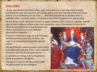Deus Vult!
"A vós, abençoados homens de Deus, dirijo estas palavras. E que não sejam levadas
levianamente, pois são expressas pela Santa Igreja, que, pelo sagrado pacto com Nosso
Senhor, é sua santíssima voz na terra. (...) Não mais levantarão as espadas entre si,
ceifando vidas e pecando contra o Evangelho. Aproximem-se guerreiros abençoados.
Os que dentre vocês roubaram tornem-se agora soldados, pois a causa é suprema. Aqueles
que cultivam mágoas juntem-se aos seus causadores, pois a irmandade é essencial ao
objetivo. Aproximem-se os que desejam vida
eterna, aproximem-se os que desejam
absolvição no sagrado. (...)
Francos! A Palestina é lugar de leite e fluindo,
território precioso aos olhos de Deus. Um
lugar a ser conquistado e mantido apenas
pela fé.
Nós apelamos às vossas espadas! Lutai contra
a amaldiçoada raça que avilta a terra sagrada,
Jerusalém, fértil acima de todas outras. (...)
O caminho será longo, a fé no Onipotente
torná-lo-á possível e frutífero.
Que agora o exército do Deus único brade
em glória sobre os Seus inimigos!”
 