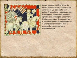 Para a nobreza - cuja participação
seria fundamental para o sucesso da
empreitada -, a idéia vinha bem a
calhar. O feudalismo começava a não
dar conta do aumento da produção
agrícola e da população. Os senhores
feudais precisavam de novas terras, e
o restabelecimento do comércio com
o Oriente seria uma saída para a
estagnação econômica que o
continente vivia.
 