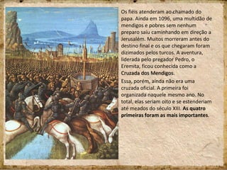 Os fiéis atenderam ao chamado do
papa. Ainda em 1096, uma multidão de
mendigos e pobres sem nenhum
preparo saiu caminhando em direção a
Jerusalém. Muitos morreram antes do
destino final e os que chegaram foram
dizimados pelos turcos. A aventura,
liderada pelo pregador Pedro, o
Eremita, ficou conhecida como a
Cruzada dos Mendigos.
Essa, porém, ainda não era uma
cruzada oficial. A primeira foi
organizada naquele mesmo ano. No
total, elas seriam oito e se estenderiam
até meados do século XIII. As quatro
primeiras foram as mais importantes.
 