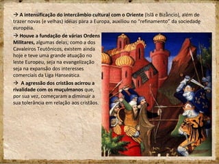  A intensificação do intercâmbio cultural com o Oriente (Islã e Bizâncio), além de
trazer novas (e velhas) idéias para a Europa, auxiliou no “refinamento” da sociedade
européia.
 Houve a fundação de várias Ordens
Militares, algumas delas, como a dos
Cavaleiros Teutônicos, existem ainda
hoje e teve uma grande atuação no
leste Europeu, seja na evangelização
seja na expansão dos interesses
comerciais da Liga Hanseática.
 A agressão dos cristãos acirrou a
rivalidade com os muçulmanos que,
por sua vez, começaram a diminuir a
sua tolerância em relação aos cristãos.
 