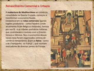 Renascimento Comercial e Urbano
A reabertura do Mediterrâneo ao comércio,
consolidada na Quarta Cruzada, começou a
transformar a economia feudal.
Estabeleceram-se rotas comerciais ligando
regiões produtoras - como Flandres (onde
atualmente ficam Bélgica e Holanda), famosa
por sua lã - e as cidades portuárias italianas
que controlavam o contato com o Oriente -
Veneza e Gênova. Nos cruzamentos dessas
novas rotas foram organizados centros de
comércio temporários. Eram as feiras - como
a de Champanhe, na França -, que reuniam
mercadores de diversas partes da Europa.
 