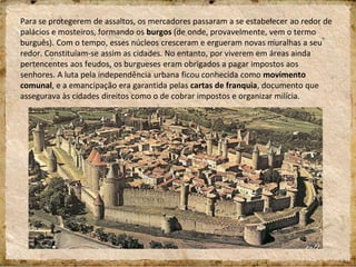 Para se protegerem de assaltos, os mercadores passaram a se estabelecer ao redor de
palácios e mosteiros, formando os burgos (de onde, provavelmente, vem o termo
burguês). Com o tempo, esses núcleos cresceram e ergueram novas muralhas a seu
redor. Constituíam-se assim as cidades. No entanto, por viverem em áreas ainda
pertencentes aos feudos, os burgueses eram obrigados a pagar impostos aos
senhores. A luta pela independência urbana ficou conhecida como movimento
comunal, e a emancipação era garantida pelas cartas de franquia, documento que
assegurava às cidades direitos como o de cobrar impostos e organizar milícia.
 