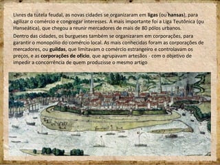 Livres da tutela feudal, as novas cidades se organizaram em ligas (ou hansas), para
agilizar o comércio e congregar interesses. A mais importante foi a Liga Teutônica (ou
Hanseática), que chegou a reunir mercadores de mais de 80 pólos urbanos.
Dentro das cidades, os burgueses também se organizaram em corporações, para
garantir o monopólio do comércio local. As mais conhecidas foram as corporações de
mercadores, ou guildas, que limitavam o comércio estrangeiro e controlavam os
preços, e as corporações de ofício, que agrupavam artesãos - com o objetivo de
impedir a concorrência de quem produzisse o mesmo artigo
 