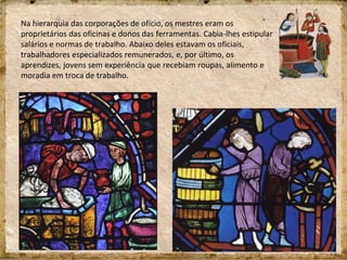 Na hierarquia das corporações de ofício, os mestres eram os
proprietários das oficinas e donos das ferramentas. Cabia-lhes estipular
salários e normas de trabalho. Abaixo deles estavam os oficiais,
trabalhadores especializados remunerados, e, por último, os
aprendizes, jovens sem experiência que recebiam roupas, alimento e
moradia em troca de trabalho.
 