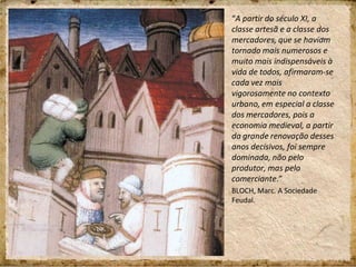 “A partir do século XI, a
classe artesã e a classe dos
mercadores, que se haviam
tornado mais numerosos e
muito mais indispensáveis à
vida de todos, afirmaram-se
cada vez mais
vigorosamente no contexto
urbano, em especial a classe
dos mercadores, pois a
economia medieval, a partir
da grande renovação desses
anos decisivos, foi sempre
dominada, não pelo
produtor, mas pelo
comerciante.”
BLOCH, Marc. A Sociedade
Feudal.
 